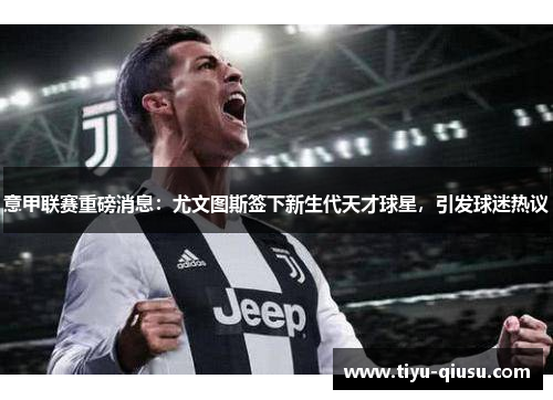 意甲联赛重磅消息：尤文图斯签下新生代天才球星，引发球迷热议